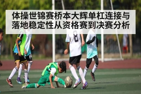 体操世锦赛桥本大辉单杠连接与落地稳定性从资格赛到决赛分析（bsports）