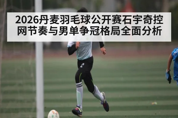 2026丹麦羽毛球公开赛石宇奇控网节奏与男单争冠格局全面分析 - bsports
